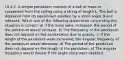 10.4.2. A simple pendulum consists of a ball of mass m suspended from the ceiling using a string of length L. The ball is displaced from its equilibrium position by a small angle Ѳ and released. Which one of the following statements concerning this situation is correct? a) If the mass were increased, the period of the pendulum would increase. b) The frequency of the pendulum does not depend on the acceleration due to gravity. c) If the length of the pendulum were increased, the angular frequency of the pendulum would decrease. d) The period of the pendulum does not depend on the length of the pendulum. e) The angular frequency would double if the angle theta were doubled.