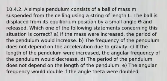 10.4.2. A simple pendulum consists of a ball of mass m suspended from the ceiling using a string of length L. The ball is displaced from its equilibrium position by a small angle Ѳ and released. Which one of the following statements concerning this situation is correct? a) If the mass were increased, the period of the pendulum would increase. b) The frequency of the pendulum does not depend on the acceleration due to gravity. c) If the length of the pendulum were increased, the angular frequency of the pendulum would decrease. d) The period of the pendulum does not depend on the length of the pendulum. e) The angular frequency would double if the angle theta were doubled.