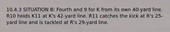 10.4.3 SITUATION B: Fourth and 9 for K from its own 40-yard line. R10 holds K11 at K's 42-yard line. R11 catches the kick at R's 25-yard line and is tackled at R's 29-yard line.