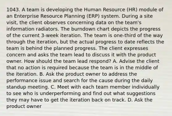 1043. A team is developing the Human Resource (HR) module of an Enterprise Resource Planning (ERP) system. During a site visit, the client observes concerning data on the team's information radiators. The burndown chart depicts the progress of the current 3-week iteration. The team is one-third of the way through the iteration, but the actual progress to date reflects the team is behind the planned progress. The client expresses concern and asks the team lead to discuss it with the product owner. How should the team lead respond? A. Advise the client that no action is required because the team is in the middle of the iteration. B. Ask the product owner to address the performance issue and search for the cause during the daily standup meeting. C. Meet with each team member individually to see who is underperforming and find out what suggestions they may have to get the iteration back on track. D. Ask the product owner