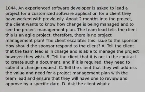 1044. An experienced software developer is asked to lead a project for a customized software application for a client they have worked with previously. About 2 months into the project, the client wants to know how change is being managed and to see the project management plan. The team lead tells the client this is an agile project; therefore, there is no project management plan! The client escalates this issue to the sponsor. How should the sponsor respond to the client? A. Tell the client that the team lead is in charge and is able to manage the project however they wish. B. Tell the client that it is not in the contract to create such a document, and if it is required, they need to submit a change request. C. Tell the client that they will address the value and need for a project management plan with the team lead and ensure that they will have one to review and approve by a specific date. D. Ask the client what c