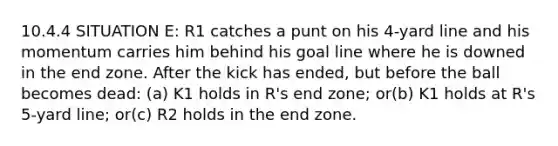 10.4.4 SITUATION E: R1 catches a punt on his 4-yard line and his momentum carries him behind his goal line where he is downed in the end zone. After the kick has ended, but before the ball becomes dead: (a) K1 holds in R's end zone; or(b) K1 holds at R's 5-yard line; or(c) R2 holds in the end zone.