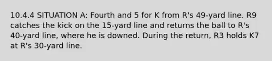 10.4.4 SITUATION A: Fourth and 5 for K from R's 49-yard line. R9 catches the kick on the 15-yard line and returns the ball to R's 40-yard line, where he is downed. During the return, R3 holds K7 at R's 30-yard line.