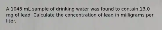 A 1045 mL sample of drinking water was found to contain 13.0 mg of lead. Calculate the concentration of lead in milligrams per liter.