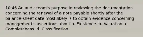 10.46 An audit team's purpose in reviewing the documentation concerning the renewal of a note payable shortly after the balance-sheet date most likely is to obtain evidence concerning management's assertions about a. Existence. b. Valuation. c. Completeness. d. Classification.