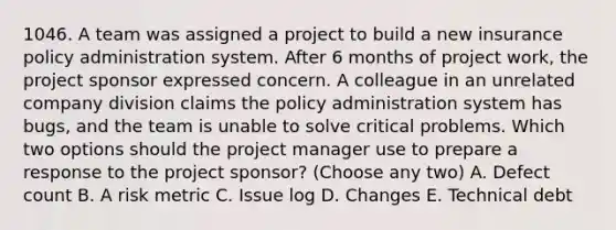 1046. A team was assigned a project to build a new insurance policy administration system. After 6 months of project work, the project sponsor expressed concern. A colleague in an unrelated company division claims the policy administration system has bugs, and the team is unable to solve critical problems. Which two options should the project manager use to prepare a response to the project sponsor? (Choose any two) A. Defect count B. A risk metric C. Issue log D. Changes E. Technical debt