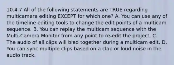 10.4.7 All of the following statements are TRUE regarding multicamera editing EXCEPT for which one? A. You can use any of the timeline editing tools to change the edit points of a multicam sequence. B. You can replay the multicam sequence with the Multi-Camera Monitor from any point to re-edit the project. C. The audio of all clips will bled together during a multicam edit. D. You can sync multiple clips based on a clap or loud noise in the audio track.