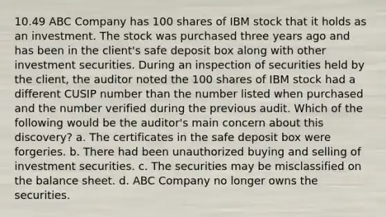 10.49 ABC Company has 100 shares of IBM stock that it holds as an investment. The stock was purchased three years ago and has been in the client's safe deposit box along with other investment securities. During an inspection of securities held by the client, the auditor noted the 100 shares of IBM stock had a different CUSIP number than the number listed when purchased and the number verified during the previous audit. Which of the following would be the auditor's main concern about this discovery? a. The certificates in the safe deposit box were forgeries. b. There had been unauthorized buying and selling of investment securities. c. The securities may be misclassified on the balance sheet. d. ABC Company no longer owns the securities.