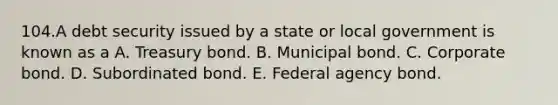 104.A debt security issued by a state or local government is known as a A. Treasury bond. B. Municipal bond. C. Corporate bond. D. Subordinated bond. E. Federal agency bond.