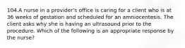 104.A nurse in a provider's office is caring for a client who is at 36 weeks of gestation and scheduled for an amniocentesis. The client asks why she is having an ultrasound prior to the procedure. Which of the following is an appropriate response by the nurse?