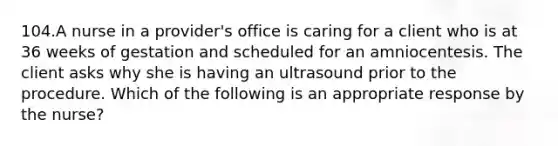 104.A nurse in a provider's office is caring for a client who is at 36 weeks of gestation and scheduled for an amniocentesis. The client asks why she is having an ultrasound prior to the procedure. Which of the following is an appropriate response by the nurse?