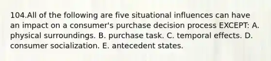 104.All of the following are five situational influences can have an impact on a consumer's purchase decision process EXCEPT: A. physical surroundings. B. purchase task. C. temporal effects. D. consumer socialization. E. antecedent states.