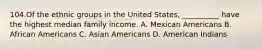 104.Of the ethnic groups in the United States, __________ have the highest median family income. A. Mexican Americans B. African Americans C. Asian Americans D. American Indians