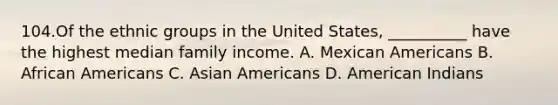 104.Of the ethnic groups in the United States, __________ have the highest median family income. A. Mexican Americans B. African Americans C. Asian Americans D. American Indians