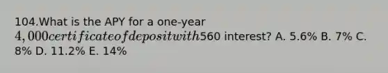 104.What is the APY for a one-year 4,000 certificate of deposit with560 interest? A. 5.6% B. 7% C. 8% D. 11.2% E. 14%