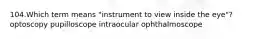 104.Which term means "instrument to view inside the eye"? optoscopy pupilloscope intraocular ophthalmoscope