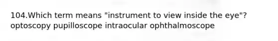 104.Which term means "instrument to view inside the eye"? optoscopy pupilloscope intraocular ophthalmoscope