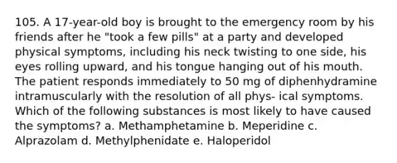 105. A 17-year-old boy is brought to the emergency room by his friends after he "took a few pills" at a party and developed physical symptoms, including his neck twisting to one side, his eyes rolling upward, and his tongue hanging out of his mouth. The patient responds immediately to 50 mg of diphenhydramine intramuscularly with the resolution of all phys- ical symptoms. Which of the following substances is most likely to have caused the symptoms? a. Methamphetamine b. Meperidine c. Alprazolam d. Methylphenidate e. Haloperidol