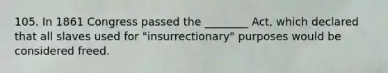 105. In 1861 Congress passed the ________ Act, which declared that all slaves used for "insurrectionary" purposes would be considered freed.