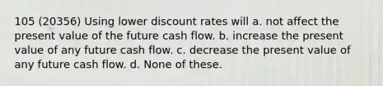 105 (20356) Using lower discount rates will a. not affect the present value of the future cash flow. b. increase the present value of any future cash flow. c. decrease the present value of any future cash flow. d. None of these.