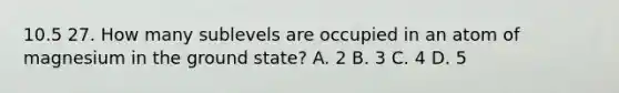 10.5 27. How many sublevels are occupied in an atom of magnesium in the ground state? A. 2 B. 3 C. 4 D. 5