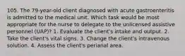 105. The 79-year-old client diagnosed with acute gastroenteritis is admitted to the medical unit. Which task would be most appropriate for the nurse to delegate to the unlicensed assistive personnel (UAP)? 1. Evaluate the client's intake and output. 2. Take the client's vital signs. 3. Change the client's intravenous solution. 4. Assess the client's perianal area.