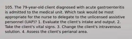 105. The 79-year-old client diagnosed with acute gastroenteritis is admitted to the medical unit. Which task would be most appropriate for the nurse to delegate to the unlicensed assistive personnel (UAP)? 1. Evaluate the client's intake and output. 2. Take the client's vital signs. 3. Change the client's intravenous solution. 4. Assess the client's perianal area.