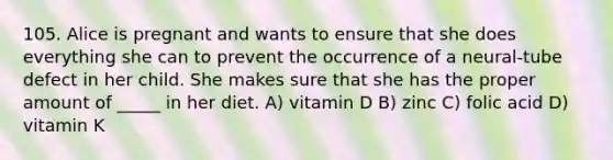 105. Alice is pregnant and wants to ensure that she does everything she can to prevent the occurrence of a neural-tube defect in her child. She makes sure that she has the proper amount of _____ in her diet. A) vitamin D B) zinc C) folic acid D) vitamin K