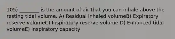 105) ________ is the amount of air that you can inhale above the resting tidal volume. A) Residual inhaled volumeB) Expiratory reserve volumeC) Inspiratory reserve volume D) Enhanced tidal volumeE) Inspiratory capacity