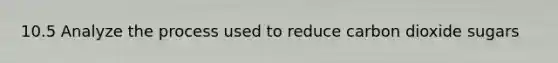 10.5 Analyze the process used to reduce carbon dioxide sugars