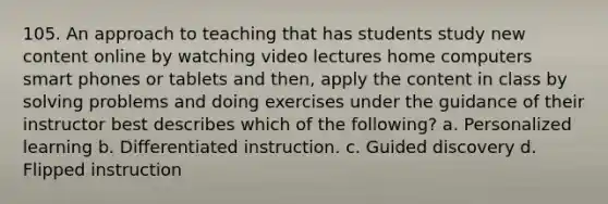 105. An approach to teaching that has students study new content online by watching video lectures home computers smart phones or tablets and then, apply the content in class by solving problems and doing exercises under the guidance of their instructor best describes which of the following? a. Personalized learning b. Differentiated instruction. c. Guided discovery d. Flipped instruction