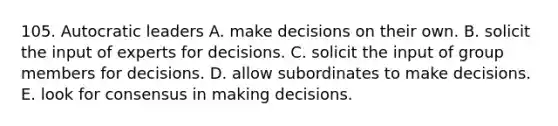 105. Autocratic leaders A. make decisions on their own. B. solicit the input of experts for decisions. C. solicit the input of group members for decisions. D. allow subordinates to make decisions. E. look for consensus in making decisions.