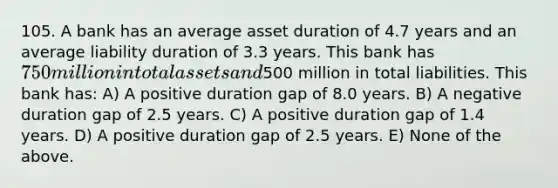 105. A bank has an average asset duration of 4.7 years and an average liability duration of 3.3 years. This bank has 750 million in total assets and500 million in total liabilities. This bank has: A) A positive duration gap of 8.0 years. B) A negative duration gap of 2.5 years. C) A positive duration gap of 1.4 years. D) A positive duration gap of 2.5 years. E) None of the above.