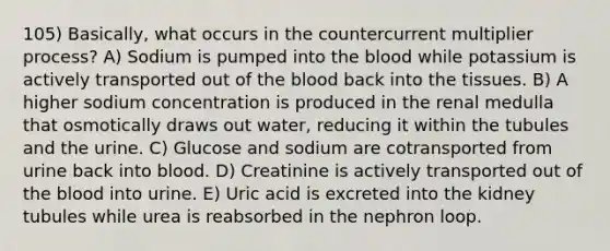 105) Basically, what occurs in the countercurrent multiplier process? A) Sodium is pumped into the blood while potassium is actively transported out of the blood back into the tissues. B) A higher sodium concentration is produced in the renal medulla that osmotically draws out water, reducing it within the tubules and the urine. C) Glucose and sodium are cotransported from urine back into blood. D) Creatinine is actively transported out of the blood into urine. E) Uric acid is excreted into the kidney tubules while urea is reabsorbed in the nephron loop.