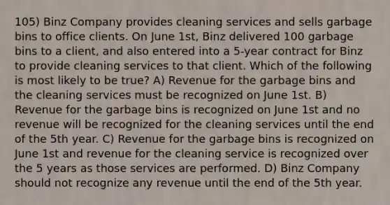 105) Binz Company provides cleaning services and sells garbage bins to office clients. On June 1st, Binz delivered 100 garbage bins to a client, and also entered into a 5-year contract for Binz to provide cleaning services to that client. Which of the following is most likely to be true? A) Revenue for the garbage bins and the cleaning services must be recognized on June 1st. B) Revenue for the garbage bins is recognized on June 1st and no revenue will be recognized for the cleaning services until the end of the 5th year. C) Revenue for the garbage bins is recognized on June 1st and revenue for the cleaning service is recognized over the 5 years as those services are performed. D) Binz Company should not recognize any revenue until the end of the 5th year.