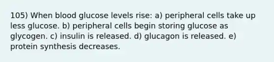 105) When blood glucose levels rise: a) peripheral cells take up less glucose. b) peripheral cells begin storing glucose as glycogen. c) insulin is released. d) glucagon is released. e) protein synthesis decreases.