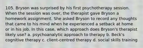 105. Bryson was surprised by his first psychotherapy session. When the session was over, the therapist gave Bryson a homework assignment. She asked Bryson to record any thoughts that came to his mind when he experienced a setback at home or in his job. In this case, which approach does Bryson's therapist likely use? a. psychoanalytic approach to therapy b. Beck's cognitive therapy c. client-centred therapy d. social skills training