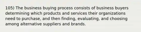 105) The business buying process consists of business buyers determining which products and services their organizations need to purchase, and then finding, evaluating, and choosing among alternative suppliers and brands.