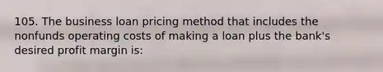 105. The business loan pricing method that includes the nonfunds operating costs of making a loan plus the bank's desired profit margin is: