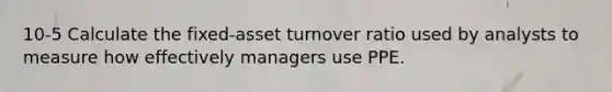 10-5 Calculate the fixed-asset turnover ratio used by analysts to measure how effectively managers use PPE.