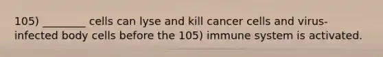 105) ________ cells can lyse and kill cancer cells and virus-infected body cells before the 105) immune system is activated.