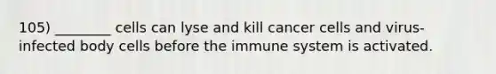 105) ________ cells can lyse and kill cancer cells and virus-infected body cells before the immune system is activated.