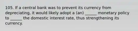 105. If a central bank was to prevent its currency from depreciating, it would likely adopt a (an) ______ monetary policy to ______ the domestic interest rate, thus strengthening its currency.