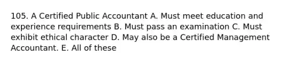 105. A Certified Public Accountant A. Must meet education and experience requirements B. Must pass an examination C. Must exhibit ethical character D. May also be a Certified Management Accountant. E. All of these