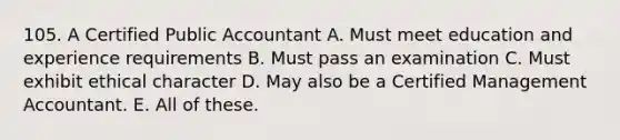 105. A Certified Public Accountant A. Must meet education and experience requirements B. Must pass an examination C. Must exhibit ethical character D. May also be a Certified Management Accountant. E. All of these.