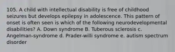 105. A child with intellectual disability is free of childhood seizures but develops epilepsy in adolescence. This pattern of onset is often seen is which of the following neurodevelopmental disabilities? A. Down syndrome B. Tuberous sclerosis c. Angelman-syndrome d. Prader-willi syndrome e. autism spectrum disorder