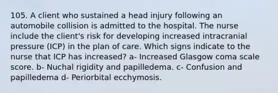 105. A client who sustained a head injury following an automobile collision is admitted to the hospital. The nurse include the client's risk for developing increased intracranial pressure (ICP) in the plan of care. Which signs indicate to the nurse that ICP has increased? a- Increased Glasgow coma scale score. b- Nuchal rigidity and papilledema. c- Confusion and papilledema d- Periorbital ecchymosis.