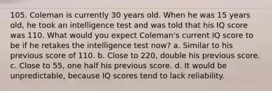 105. Coleman is currently 30 years old. When he was 15 years old, he took an intelligence test and was told that his IQ score was 110. What would you expect Coleman's current IQ score to be if he retakes the intelligence test now? a. Similar to his previous score of 110. b. Close to 220, double his previous score. c. Close to 55, one half his previous score. d. It would be unpredictable, because IQ scores tend to lack reliability.