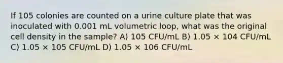 If 105 colonies are counted on a urine culture plate that was inoculated with 0.001 mL volumetric loop, what was the original cell density in the sample? A) 105 CFU/mL B) 1.05 × 104 CFU/mL C) 1.05 × 105 CFU/mL D) 1.05 × 106 CFU/mL