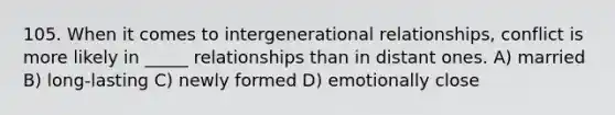 105. When it comes to intergenerational relationships, conflict is more likely in _____ relationships than in distant ones. A) married B) long-lasting C) newly formed D) emotionally close